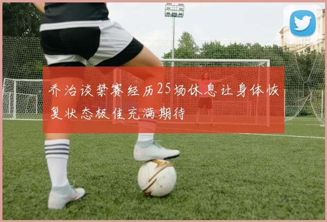 乔治谈禁赛经历25场休息让身体恢复状态极佳充满期待