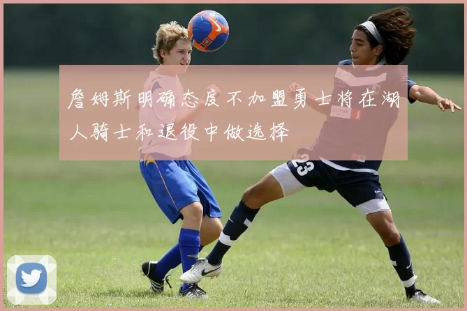 詹姆斯明确态度不加盟勇士将在湖人骑士和退役中做选择