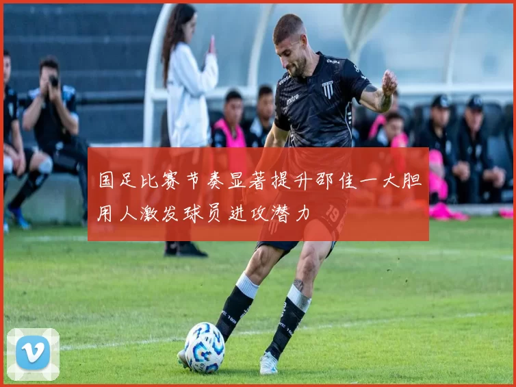 国足比赛节奏显著提升邵佳一大胆用人激发球员进攻潜力