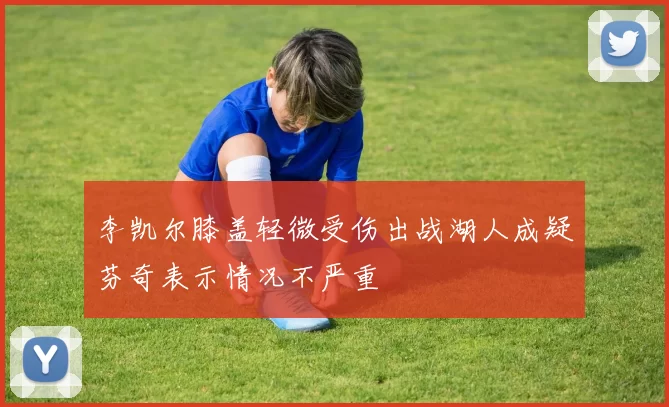 李凯尔膝盖轻微受伤出战湖人成疑芬奇表示情况不严重
