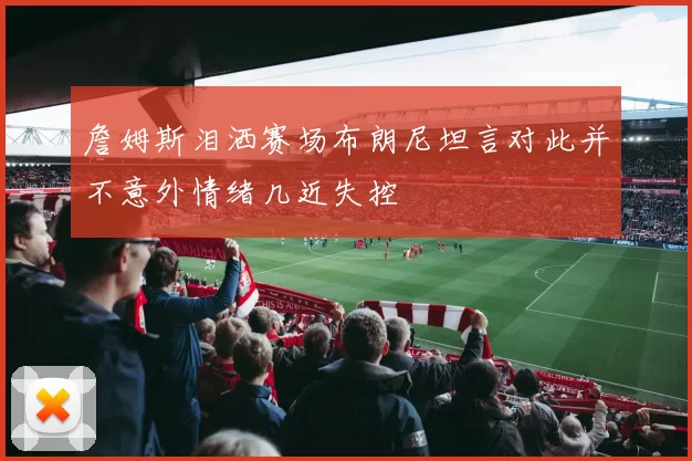 詹姆斯泪洒赛场布朗尼坦言对此并不意外情绪几近失控