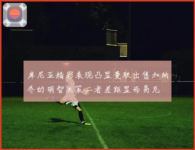 库尼亚精彩表现凸显曼联出售加纳乔的明智决策二者差距显而易见