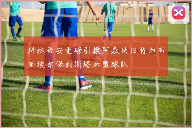 科林蒂安重磅引援阿森纳旧将加布里埃尔保利斯塔加盟球队