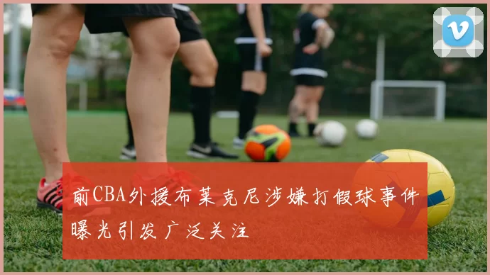 前CBA外援布莱克尼涉嫌打假球事件曝光引发广泛关注
