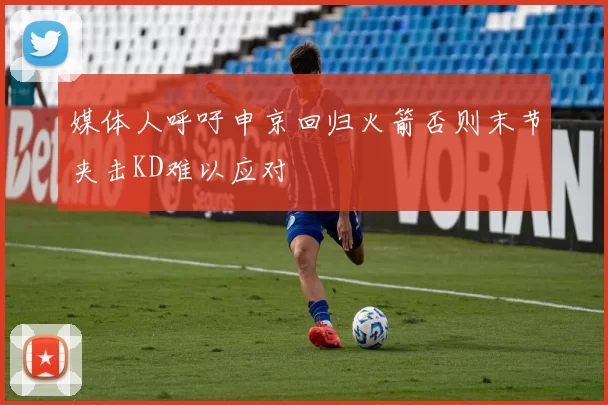 媒体人呼吁申京回归火箭否则末节夹击KD难以应对