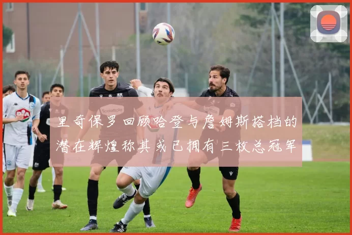 里奇保罗回顾哈登与詹姆斯搭档的潜在辉煌称其或已拥有三枚总冠军戒指