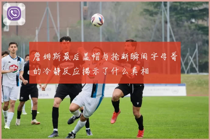 詹姆斯最后盖帽与抢断瞬间字母哥的冷静反应揭示了什么真相