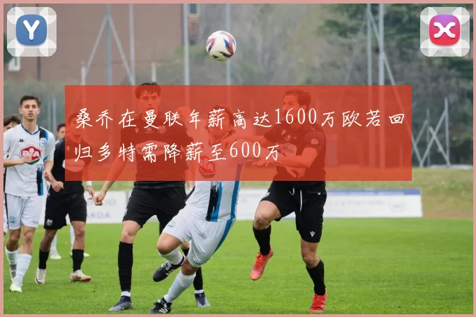 桑乔在曼联年薪高达1600万欧若回归多特需降薪至600万