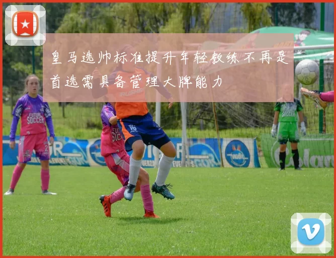 皇马选帅标准提升年轻教练不再是首选需具备管理大牌能力